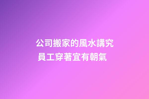 公司搬家的風水講究 員工穿著宜有朝氣